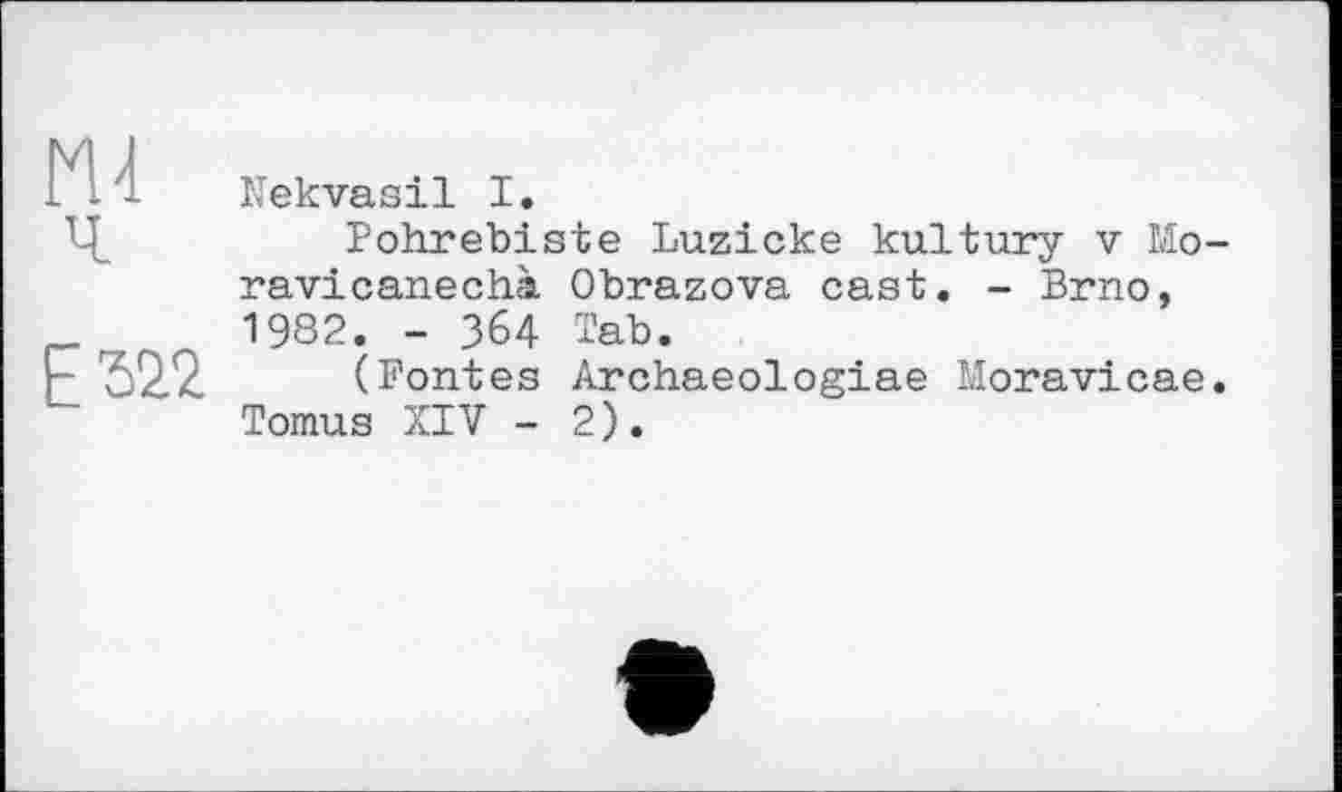 ﻿и
Nekvasil I.
Pohrebiste Luzicke kultury v Mo-ravicanechà Obrazova cast. - Brno, 1982. - 364 Tab.
(Fontes Archaeologiae Moravicae. Tomus XIV - 2).